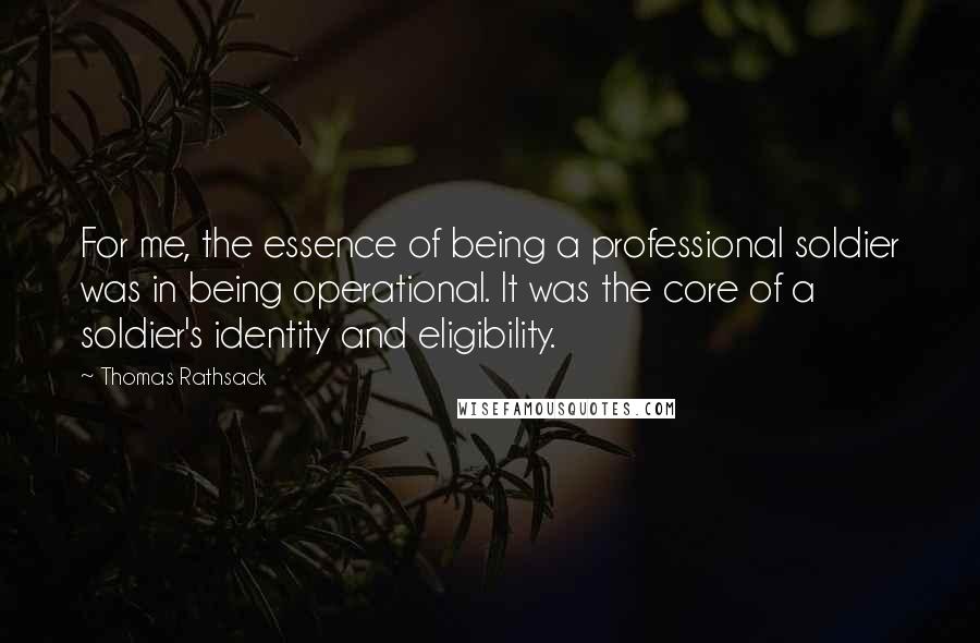 Thomas Rathsack Quotes: For me, the essence of being a professional soldier was in being operational. It was the core of a soldier's identity and eligibility.