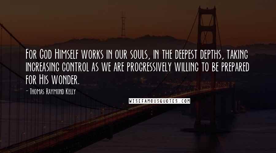 Thomas Raymond Kelly Quotes: For God Himself works in our souls, in the deepest depths, taking increasing control as we are progressively willing to be prepared for His wonder.