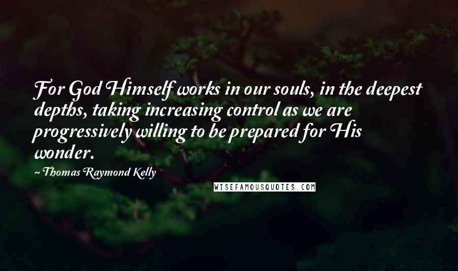 Thomas Raymond Kelly Quotes: For God Himself works in our souls, in the deepest depths, taking increasing control as we are progressively willing to be prepared for His wonder.