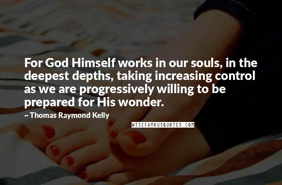 Thomas Raymond Kelly Quotes: For God Himself works in our souls, in the deepest depths, taking increasing control as we are progressively willing to be prepared for His wonder.