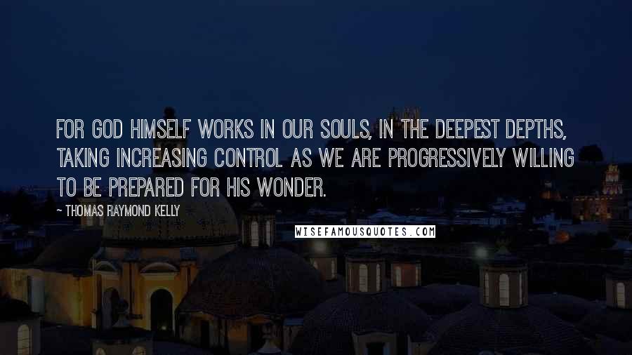 Thomas Raymond Kelly Quotes: For God Himself works in our souls, in the deepest depths, taking increasing control as we are progressively willing to be prepared for His wonder.