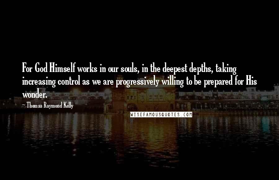 Thomas Raymond Kelly Quotes: For God Himself works in our souls, in the deepest depths, taking increasing control as we are progressively willing to be prepared for His wonder.