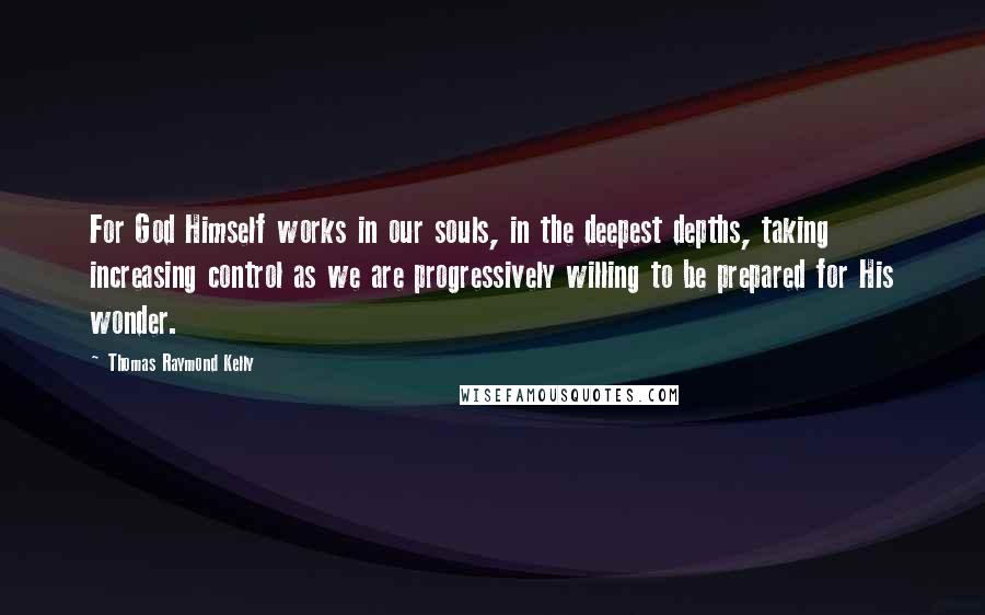 Thomas Raymond Kelly Quotes: For God Himself works in our souls, in the deepest depths, taking increasing control as we are progressively willing to be prepared for His wonder.