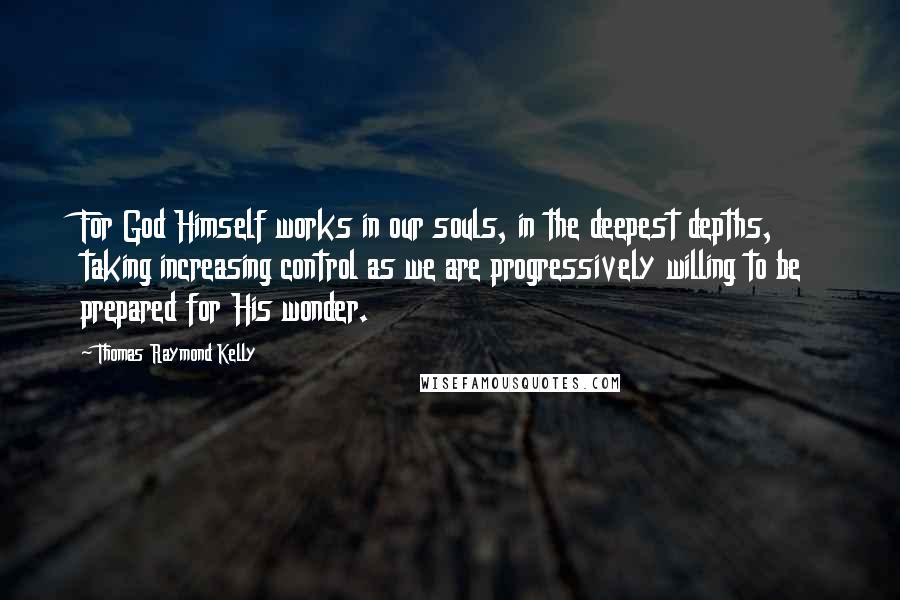 Thomas Raymond Kelly Quotes: For God Himself works in our souls, in the deepest depths, taking increasing control as we are progressively willing to be prepared for His wonder.