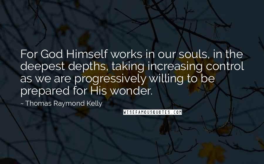 Thomas Raymond Kelly Quotes: For God Himself works in our souls, in the deepest depths, taking increasing control as we are progressively willing to be prepared for His wonder.