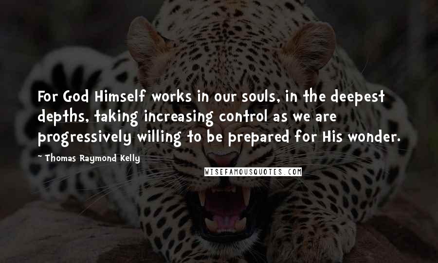 Thomas Raymond Kelly Quotes: For God Himself works in our souls, in the deepest depths, taking increasing control as we are progressively willing to be prepared for His wonder.