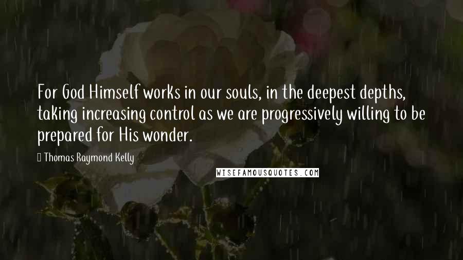 Thomas Raymond Kelly Quotes: For God Himself works in our souls, in the deepest depths, taking increasing control as we are progressively willing to be prepared for His wonder.