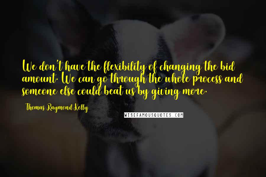 Thomas Raymond Kelly Quotes: We don't have the flexibility of changing the bid amount. We can go through the whole process and someone else could beat us by giving more.