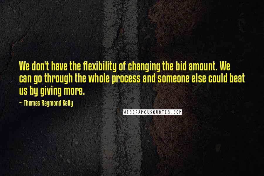 Thomas Raymond Kelly Quotes: We don't have the flexibility of changing the bid amount. We can go through the whole process and someone else could beat us by giving more.