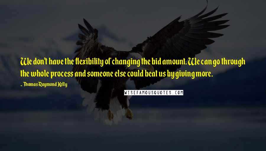 Thomas Raymond Kelly Quotes: We don't have the flexibility of changing the bid amount. We can go through the whole process and someone else could beat us by giving more.