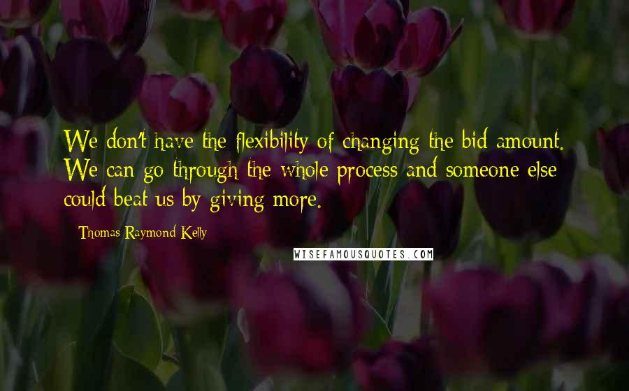 Thomas Raymond Kelly Quotes: We don't have the flexibility of changing the bid amount. We can go through the whole process and someone else could beat us by giving more.