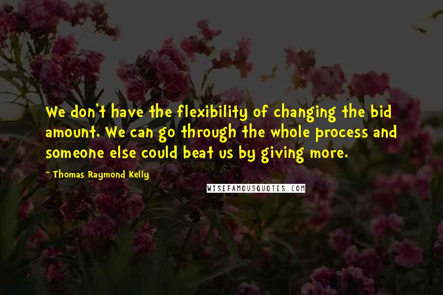 Thomas Raymond Kelly Quotes: We don't have the flexibility of changing the bid amount. We can go through the whole process and someone else could beat us by giving more.