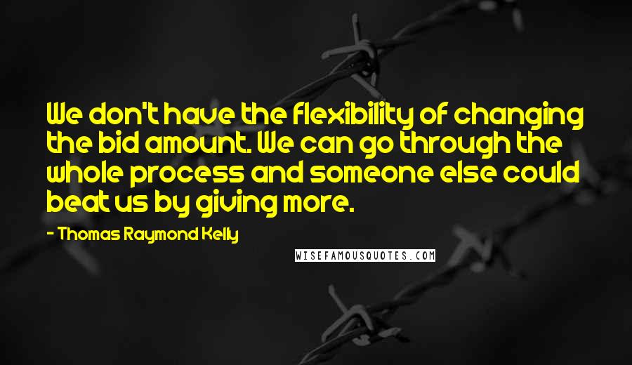 Thomas Raymond Kelly Quotes: We don't have the flexibility of changing the bid amount. We can go through the whole process and someone else could beat us by giving more.