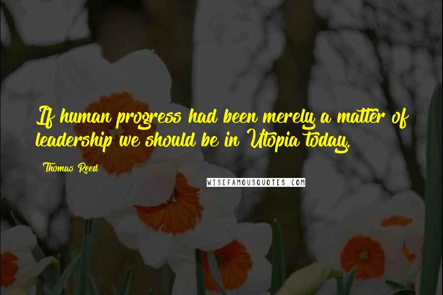 Thomas Reed Quotes: If human progress had been merely a matter of leadership we should be in Utopia today.