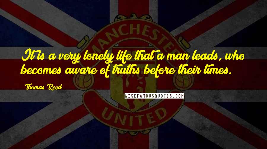 Thomas Reed Quotes: It is a very lonely life that a man leads, who becomes aware of truths before their times.