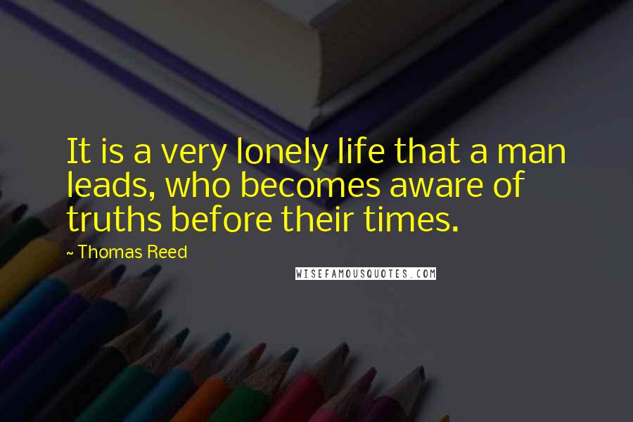 Thomas Reed Quotes: It is a very lonely life that a man leads, who becomes aware of truths before their times.