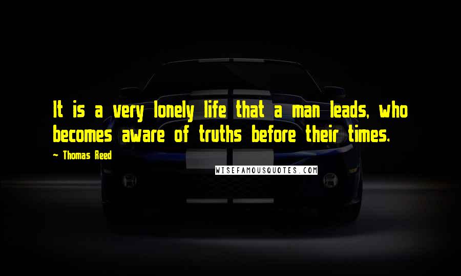 Thomas Reed Quotes: It is a very lonely life that a man leads, who becomes aware of truths before their times.