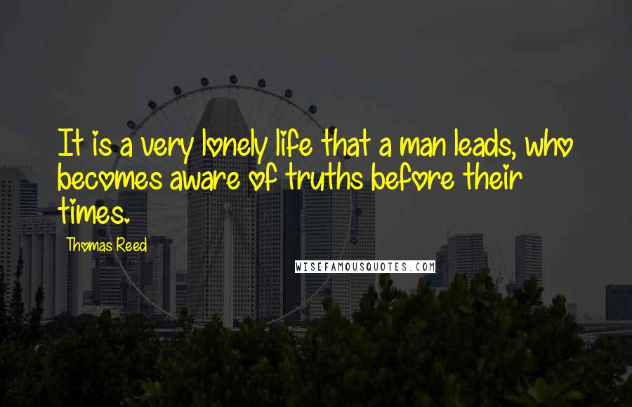 Thomas Reed Quotes: It is a very lonely life that a man leads, who becomes aware of truths before their times.