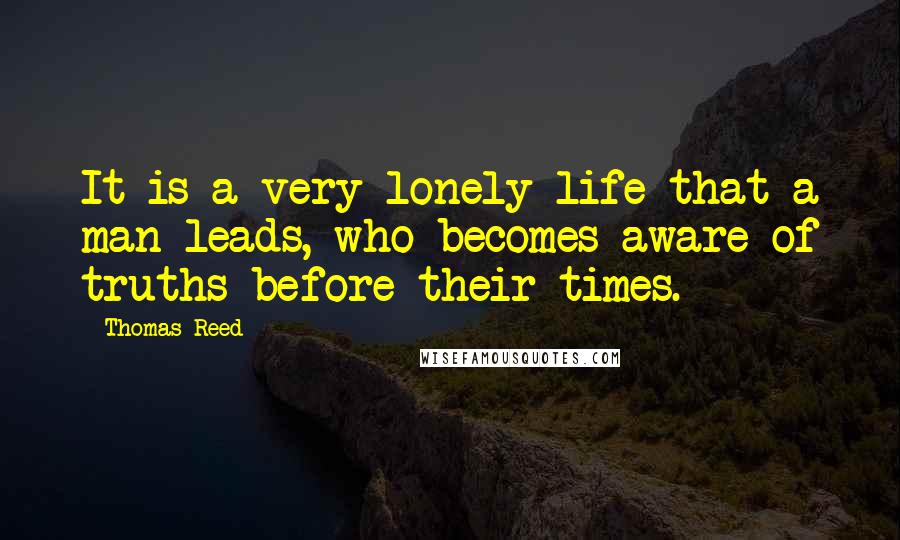 Thomas Reed Quotes: It is a very lonely life that a man leads, who becomes aware of truths before their times.