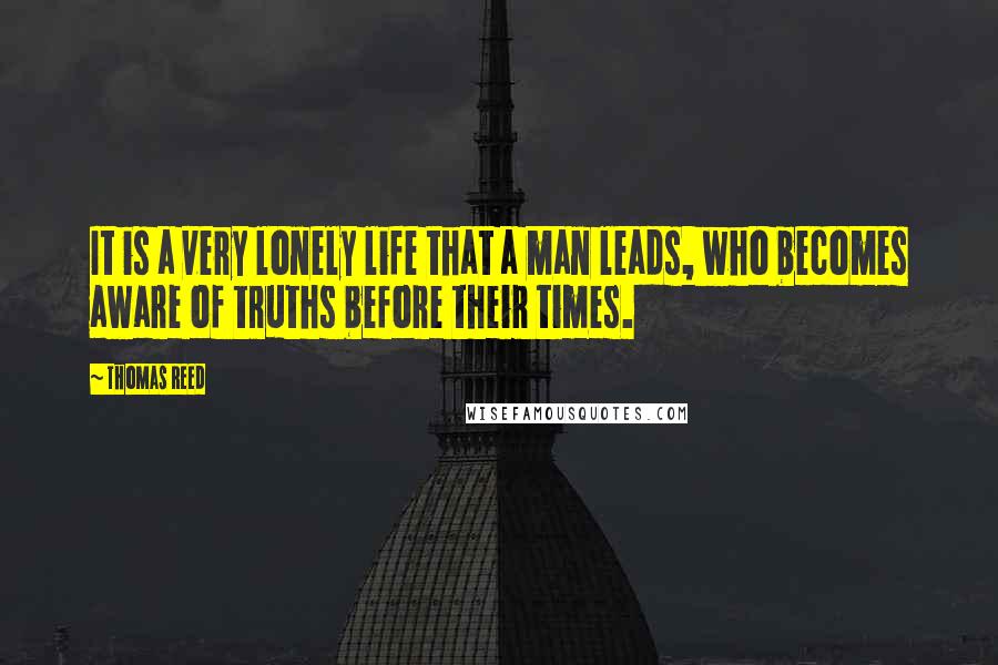 Thomas Reed Quotes: It is a very lonely life that a man leads, who becomes aware of truths before their times.