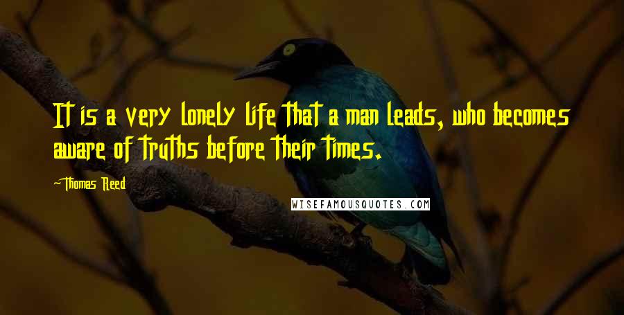 Thomas Reed Quotes: It is a very lonely life that a man leads, who becomes aware of truths before their times.