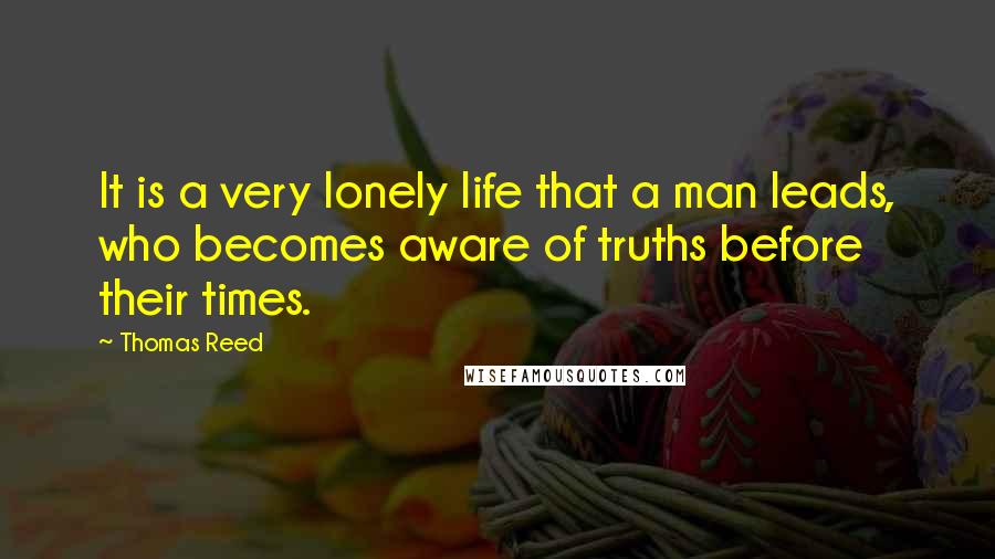 Thomas Reed Quotes: It is a very lonely life that a man leads, who becomes aware of truths before their times.