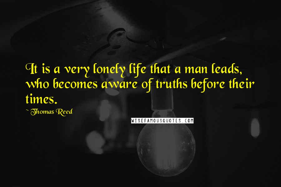 Thomas Reed Quotes: It is a very lonely life that a man leads, who becomes aware of truths before their times.