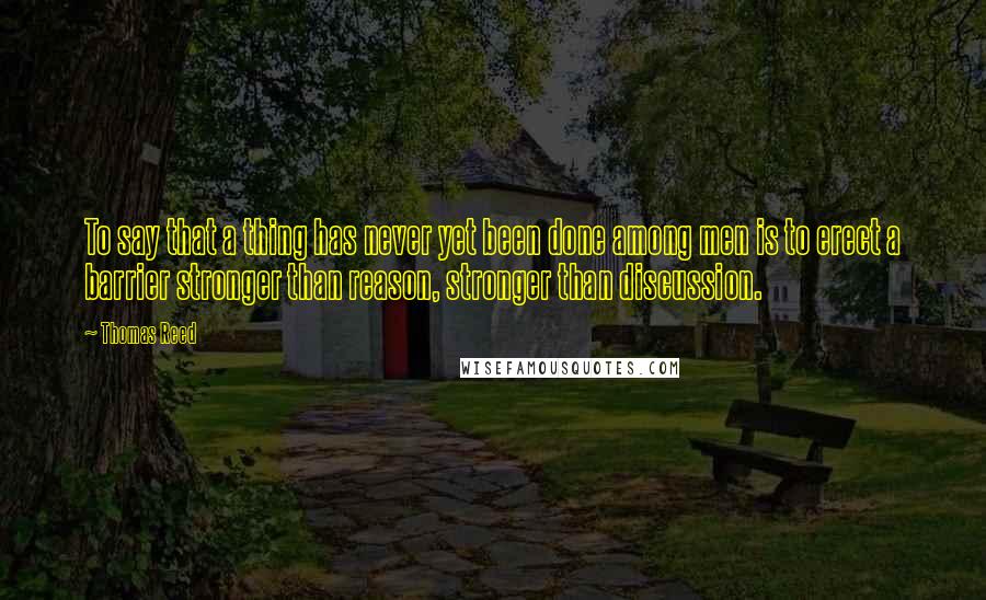 Thomas Reed Quotes: To say that a thing has never yet been done among men is to erect a barrier stronger than reason, stronger than discussion.