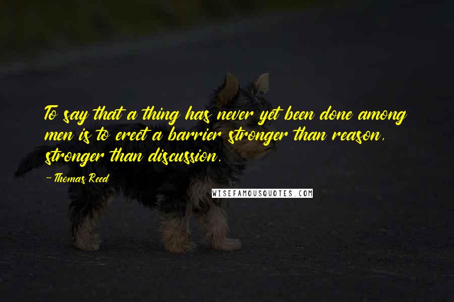 Thomas Reed Quotes: To say that a thing has never yet been done among men is to erect a barrier stronger than reason, stronger than discussion.