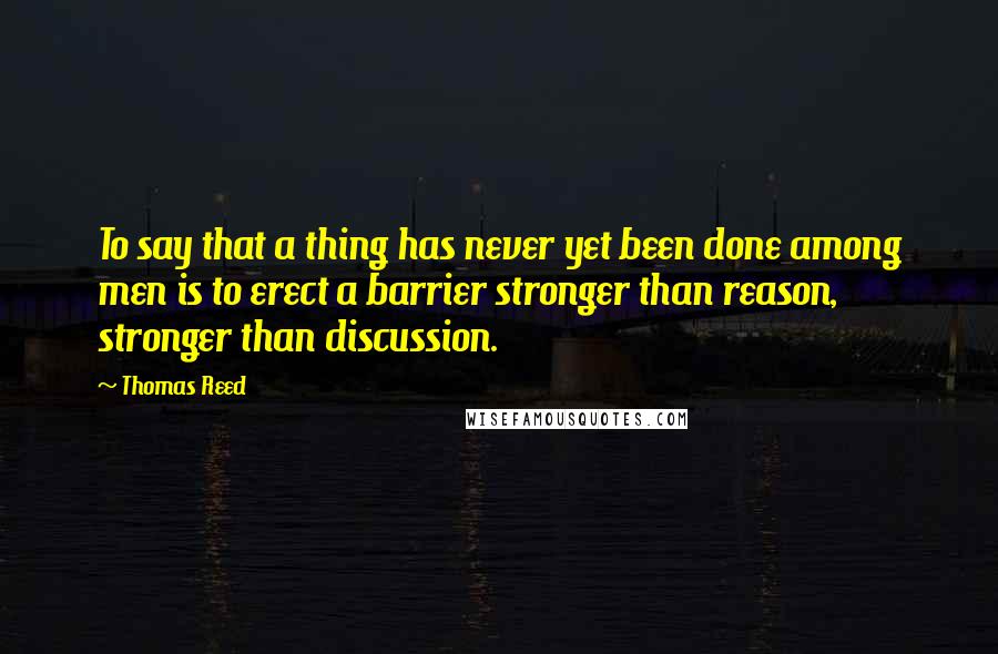 Thomas Reed Quotes: To say that a thing has never yet been done among men is to erect a barrier stronger than reason, stronger than discussion.