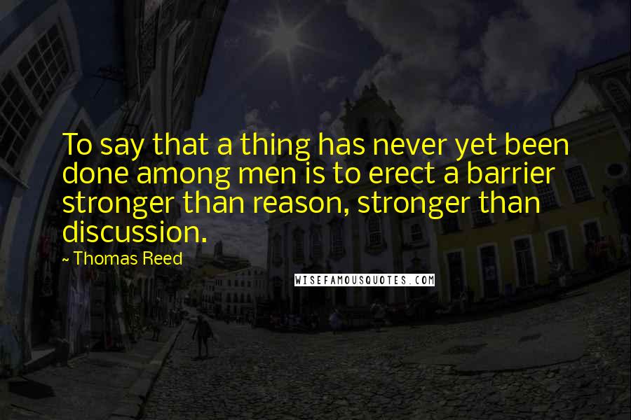 Thomas Reed Quotes: To say that a thing has never yet been done among men is to erect a barrier stronger than reason, stronger than discussion.