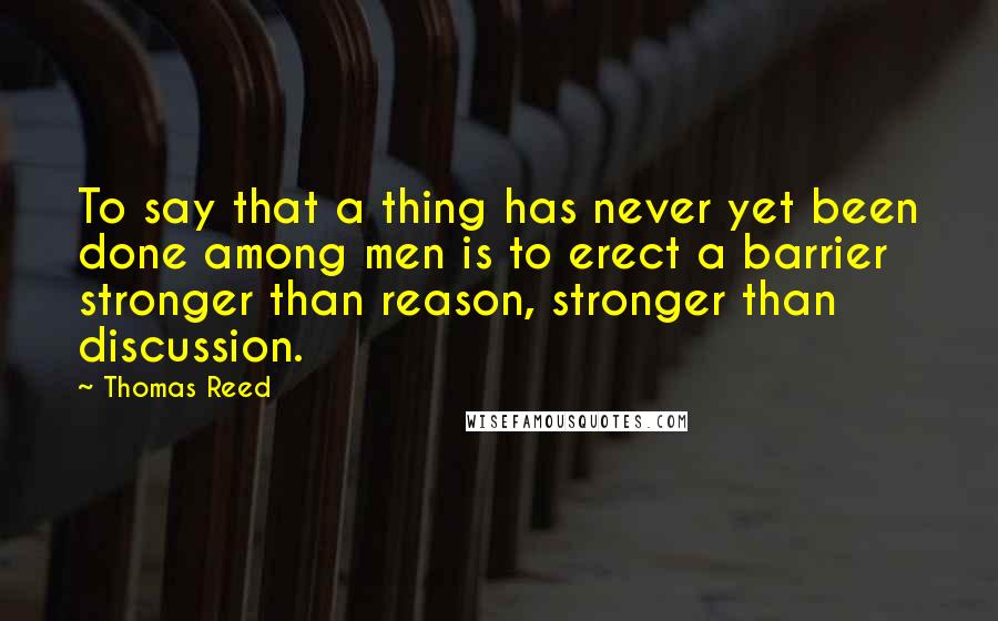 Thomas Reed Quotes: To say that a thing has never yet been done among men is to erect a barrier stronger than reason, stronger than discussion.