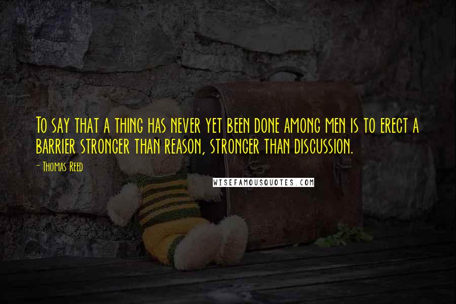 Thomas Reed Quotes: To say that a thing has never yet been done among men is to erect a barrier stronger than reason, stronger than discussion.