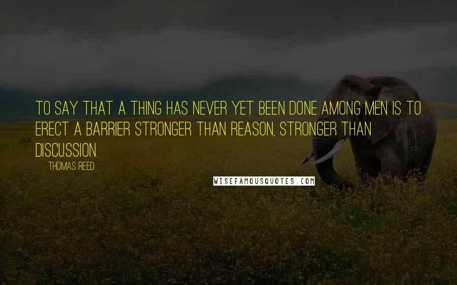 Thomas Reed Quotes: To say that a thing has never yet been done among men is to erect a barrier stronger than reason, stronger than discussion.