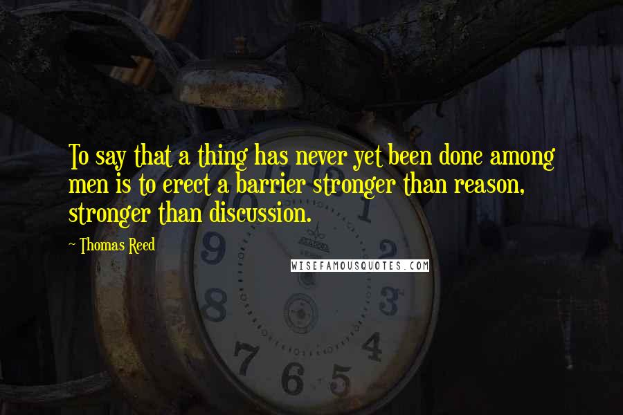 Thomas Reed Quotes: To say that a thing has never yet been done among men is to erect a barrier stronger than reason, stronger than discussion.