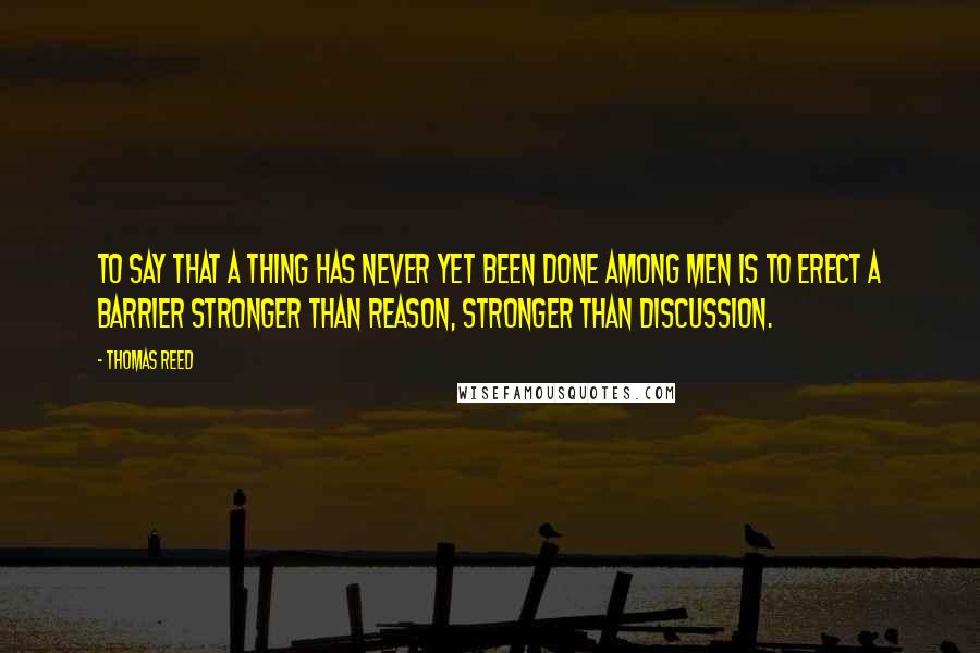 Thomas Reed Quotes: To say that a thing has never yet been done among men is to erect a barrier stronger than reason, stronger than discussion.