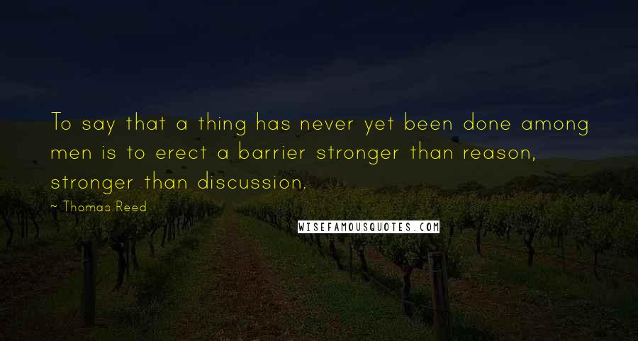 Thomas Reed Quotes: To say that a thing has never yet been done among men is to erect a barrier stronger than reason, stronger than discussion.