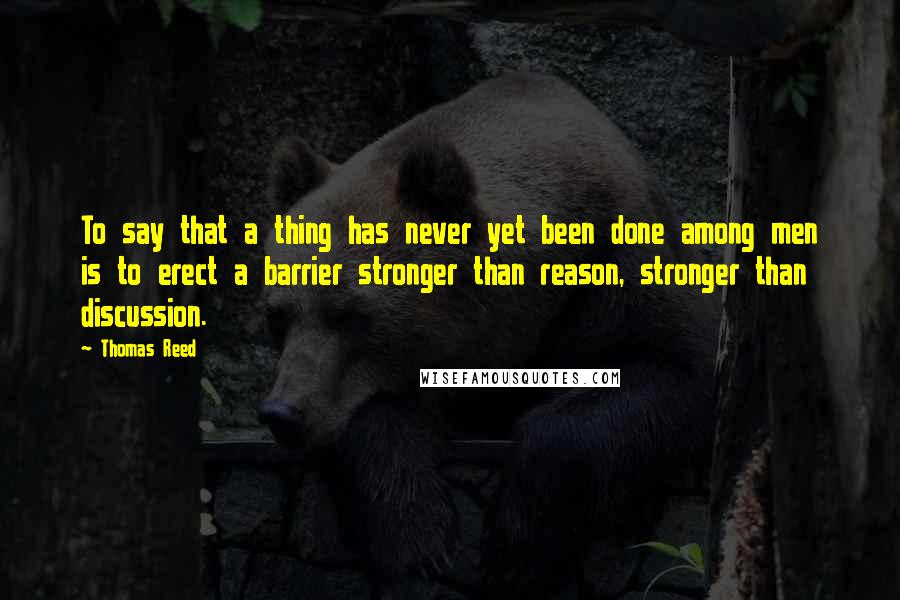 Thomas Reed Quotes: To say that a thing has never yet been done among men is to erect a barrier stronger than reason, stronger than discussion.