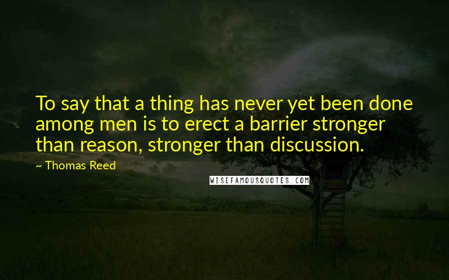 Thomas Reed Quotes: To say that a thing has never yet been done among men is to erect a barrier stronger than reason, stronger than discussion.