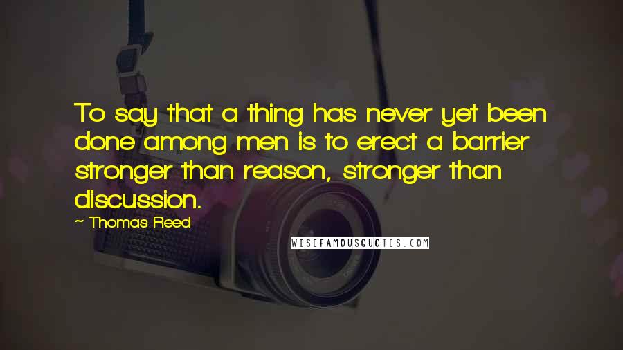 Thomas Reed Quotes: To say that a thing has never yet been done among men is to erect a barrier stronger than reason, stronger than discussion.