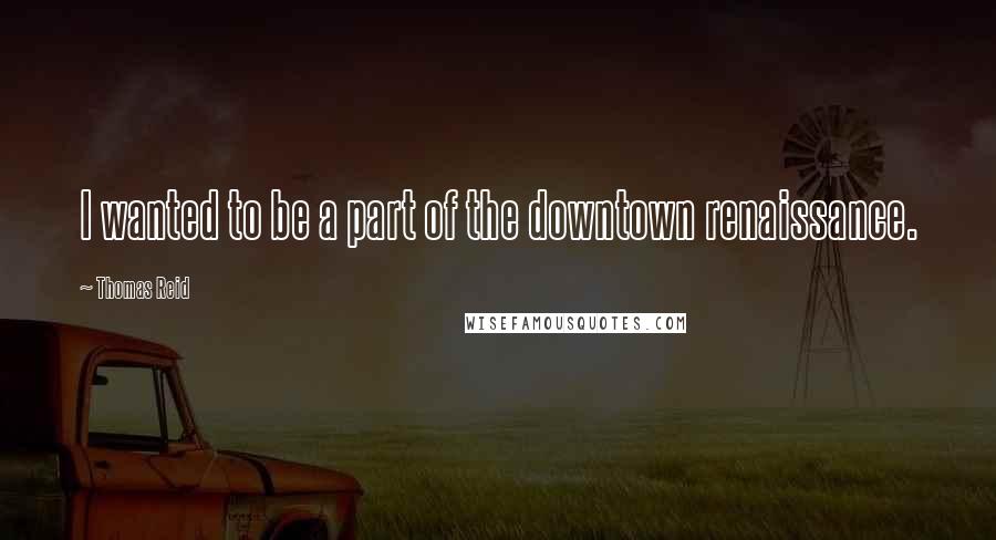 Thomas Reid Quotes: I wanted to be a part of the downtown renaissance.