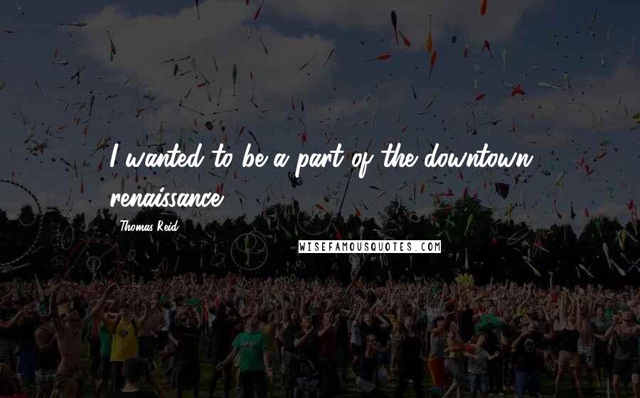Thomas Reid Quotes: I wanted to be a part of the downtown renaissance.