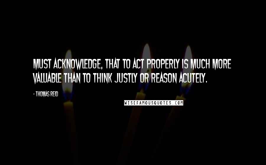 Thomas Reid Quotes: Must acknowledge, that to act properly is much more valuable than to think justly or reason acutely.