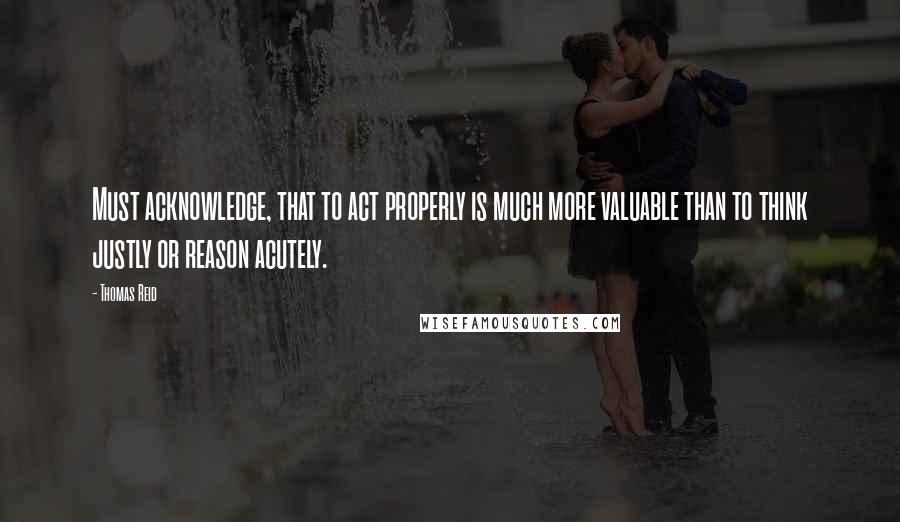 Thomas Reid Quotes: Must acknowledge, that to act properly is much more valuable than to think justly or reason acutely.