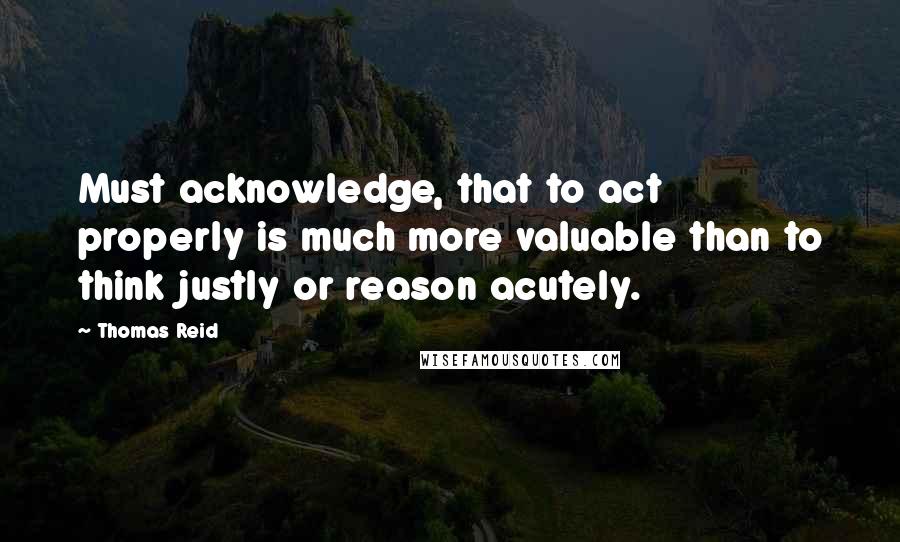 Thomas Reid Quotes: Must acknowledge, that to act properly is much more valuable than to think justly or reason acutely.