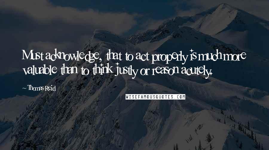 Thomas Reid Quotes: Must acknowledge, that to act properly is much more valuable than to think justly or reason acutely.