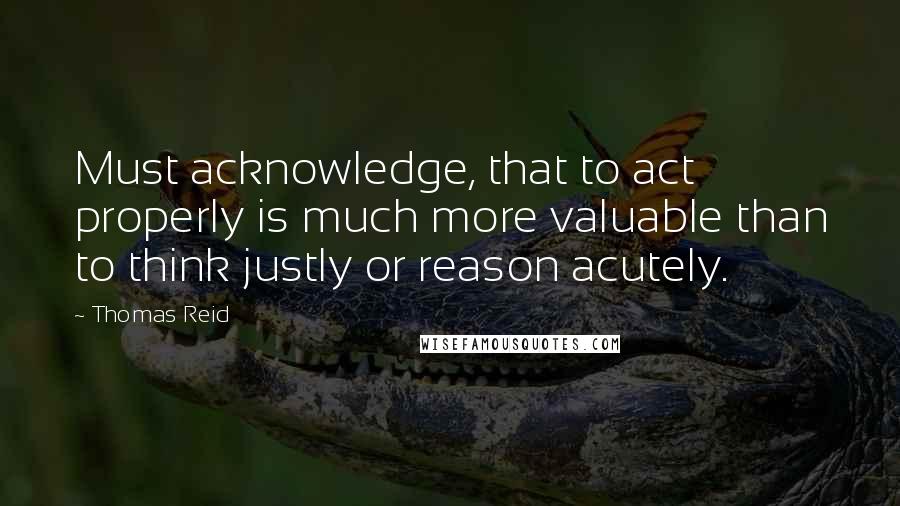 Thomas Reid Quotes: Must acknowledge, that to act properly is much more valuable than to think justly or reason acutely.