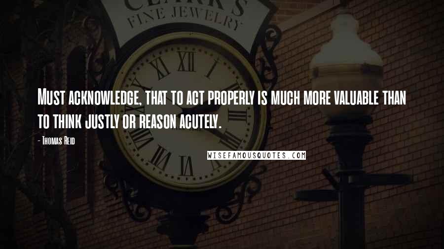 Thomas Reid Quotes: Must acknowledge, that to act properly is much more valuable than to think justly or reason acutely.