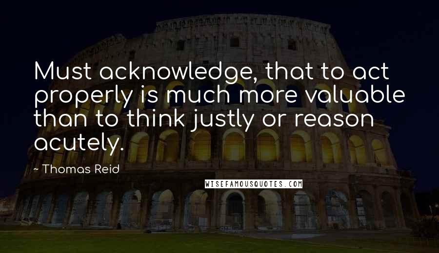 Thomas Reid Quotes: Must acknowledge, that to act properly is much more valuable than to think justly or reason acutely.