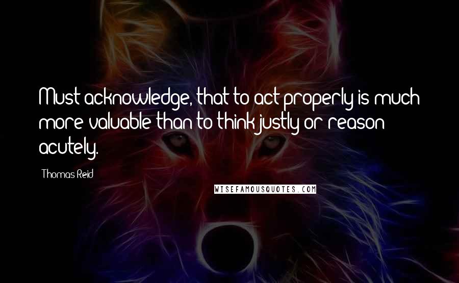 Thomas Reid Quotes: Must acknowledge, that to act properly is much more valuable than to think justly or reason acutely.